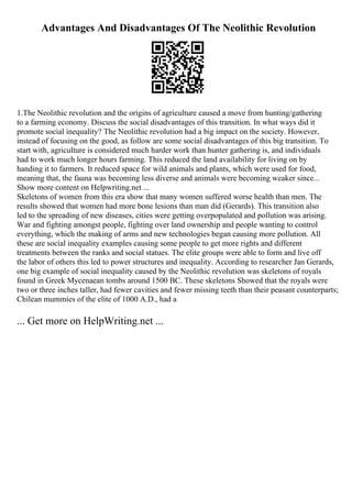 Advantages And Disadvantages Of The Neolithic Revolution
1.The Neolithic revolution and the origins of agriculture caused a move from hunting/gathering
to a farming economy. Discuss the social disadvantages of this transition. In what ways did it
promote social inequality? The Neolithic revolution had a big impact on the society. However,
instead of focusing on the good, as follow are some social disadvantages of this big transition. To
start with, agriculture is considered much harder work than hunter gathering is, and individuals
had to work much longer hours farming. This reduced the land availability for living on by
handing it to farmers. It reduced space for wild animals and plants, which were used for food,
meaning that, the fauna was becoming less diverse and animals were becoming weaker since...
Show more content on Helpwriting.net ...
Skeletons of women from this era show that many women suffered worse health than men. The
results showed that women had more bone lesions than man did (Gerards). This transition also
led to the spreading of new diseases, cities were getting overpopulated and pollution was arising.
War and fighting amongst people, fighting over land ownership and people wanting to control
everything, which the making of arms and new technologies began causing more pollution. All
these are social inequality examples causing some people to get more rights and different
treatments between the ranks and social statues. The elite groups were able to form and live off
the labor of others this led to power structures and inequality. According to researcher Jan Gerards,
one big example of social inequality caused by the Neolithic revolution was skeletons of royals
found in Greek Mycenaean tombs around 1500 BC. These skeletons Showed that the royals were
two or three inches taller, had fewer cavities and fewer missing teeth than their peasant counterparts;
Chilean mummies of the elite of 1000 A.D., had a
... Get more on HelpWriting.net ...
 