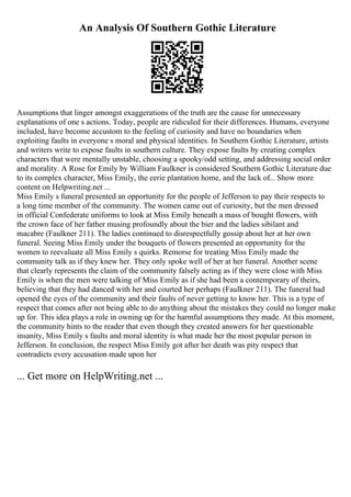 An Analysis Of Southern Gothic Literature
Assumptions that linger amongst exaggerations of the truth are the cause for unnecessary
explanations of one s actions. Today, people are ridiculed for their differences. Humans, everyone
included, have become accustom to the feeling of curiosity and have no boundaries when
exploiting faults in everyone s moral and physical identities. In Southern Gothic Literature, artists
and writers write to expose faults in southern culture. They expose faults by creating complex
characters that were mentally unstable, choosing a spooky/odd setting, and addressing social order
and morality. A Rose for Emily by William Faulkner is considered Southern Gothic Literature due
to its complex character, Miss Emily, the eerie plantation home, and the lack of... Show more
content on Helpwriting.net ...
Miss Emily s funeral presented an opportunity for the people of Jefferson to pay their respects to
a long time member of the community. The women came out of curiosity, but the men dressed
in official Confederate uniforms to look at Miss Emily beneath a mass of bought flowers, with
the crown face of her father musing profoundly about the bier and the ladies sibilant and
macabre (Faulkner 211). The ladies continued to disrespectfully gossip about her at her own
funeral. Seeing Miss Emily under the bouquets of flowers presented an opportunity for the
women to reevaluate all Miss Emily s quirks. Remorse for treating Miss Emily made the
community talk as if they knew her. They only spoke well of her at her funeral. Another scene
that clearly represents the claim of the community falsely acting as if they were close with Miss
Emily is when the men were talking of Miss Emily as if she had been a contemporary of theirs,
believing that they had danced with her and courted her perhaps (Faulkner 211). The funeral had
opened the eyes of the community and their faults of never getting to know her. This is a type of
respect that comes after not being able to do anything about the mistakes they could no longer make
up for. This idea plays a role in owning up for the harmful assumptions they made. At this moment,
the community hints to the reader that even though they created answers for her questionable
insanity, Miss Emily s faults and moral identity is what made her the most popular person in
Jefferson. In conclusion, the respect Miss Emily got after her death was pity respect that
contradicts every accusation made upon her
... Get more on HelpWriting.net ...
 