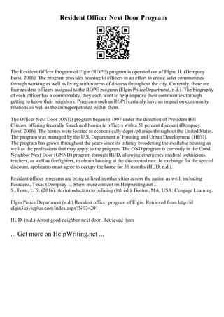 Resident Officer Next Door Program
The Resident Officer Program of Elgin (ROPE) program is operated out of Elgin, IL (Dempsey
Forst, 2016). The program provides housing to officers in an effort to create safer communities
through working as well as living within areas of distress throughout the city. Currently, there are
four resident officers assigned to the ROPE program (Elgin PoliceDepartment, n.d.). The biography
of each officer has a commonality, they each want to help improve their communities through
getting to know their neighbors. Programs such as ROPE certainly have an impact on community
relations as well as the crimeperpetrated within them.
The Officer Next Door (OND) program began in 1997 under the direction of President Bill
Clinton, offering federally foreclosed homes to officers with a 50 percent discount (Dempsey
Forst, 2016). The homes were located in economically deprived areas throughout the United States.
The program was managed by the U.S. Department of Housing and Urban Development (HUD).
The program has grown throughout the years since its infancy broadening the available housing as
well as the professions that may apply to the program. The OND program is currently in the Good
Neighbor Next Door (GNND) program through HUD, allowing emergency medical technicians,
teachers, as well as firefighters, to obtain housing at the discounted rate. In exchange for the special
discount, applicants must agree to occupy the home for 36 months (HUD, n.d.).
Resident officer programs are being utilized in other cities across the nation as well, including
Pasadena, Texas (Dempsey ... Show more content on Helpwriting.net ...
S., Forst, L. S. (2016). An introduction to policing (8th ed.). Boston, MA, USA: Cengage Learning.
Elgin Police Department (n.d.) Resident officer program of Elgin. Retrieved from http://il
elgin3.civicplus.com/index.aspx?NID=291
HUD. (n.d.) About good neighbor next door. Retrieved from
... Get more on HelpWriting.net ...
 