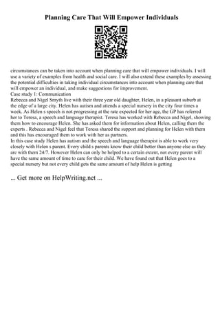 Planning Care That Will Empower Individuals
circumstances can be taken into account when planning care that will empower individuals. I will
use a variety of examples from health and social care. I will also extend these examples by assessing
the potential difficulties in taking individual circumstances into account when planning care that
will empower an individual, and make suggestions for improvement.
Case study 1: Communication
Rebecca and Nigel Smyth live with their three year old daughter, Helen, in a pleasant suburb at
the edge of a large city. Helen has autism and attends a special nursery in the city four times a
week. As Helen s speech is not progressing at the rate expected for her age, the GP has referred
her to Teresa, a speech and language therapist. Teresa has worked with Rebecca and Nigel, showing
them how to encourage Helen. She has asked them for information about Helen, calling them the
experts . Rebecca and Nigel feel that Teresa shared the support and planning for Helen with them
and this has encouraged them to work with her as partners.
In this case study Helen has autism and the speech and language therapist is able to work very
closely with Helen s parent. Every child s parents know their child better than anyone else as they
are with them 24/7. However Helen can only be helped to a certain extent, not every parent will
have the same amount of time to care for their child. We have found out that Helen goes to a
special nursery but not every child gets the same amount of help Helen is getting
... Get more on HelpWriting.net ...
 