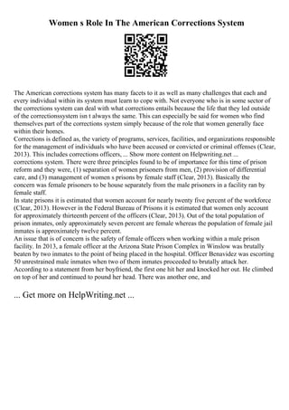 Women s Role In The American Corrections System
The American corrections system has many facets to it as well as many challenges that each and
every individual within its system must learn to cope with. Not everyone who is in some sector of
the corrections system can deal with what corrections entails because the life that they led outside
of the correctionssystem isn t always the same. This can especially be said for women who find
themselves part of the corrections system simply because of the role that women generally face
within their homes.
Corrections is defined as, the variety of programs, services, facilities, and organizations responsible
for the management of individuals who have been accused or convicted or criminal offenses (Clear,
2013). This includes corrections officers, ... Show more content on Helpwriting.net ...
corrections system. There were three principles found to be of importance for this time of prison
reform and they were, (1) separation of women prisoners from men, (2) provision of differential
care, and (3) management of women s prisons by female staff (Clear, 2013). Basically the
concern was female prisoners to be house separately from the male prisoners in a facility ran by
female staff.
In state prisons it is estimated that women account for nearly twenty five percent of the workforce
(Clear, 2013). However in the Federal Bureau of Prisons it is estimated that women only account
for approximately thirteenth percent of the officers (Clear, 2013). Out of the total population of
prison inmates, only approximately seven percent are female whereas the population of female jail
inmates is approximately twelve percent.
An issue that is of concern is the safety of female officers when working within a male prison
facility. In 2013, a female officer at the Arizona State Prison Complex in Winslow was brutally
beaten by two inmates to the point of being placed in the hospital. Officer Benavidez was escorting
50 unrestrained male inmates when two of them inmates proceeded to brutally attack her.
According to a statement from her boyfriend, the first one hit her and knocked her out. He climbed
on top of her and continued to pound her head. There was another one, and
... Get more on HelpWriting.net ...
 