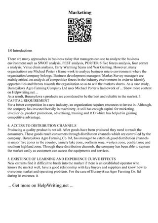 Marketimg
1:0 Introductions
There are many approaches in business today that managers can use to analyze the business
environment such as SWOT analysis, PEST analysis, PORTER S five forces analysis, four corner
s analysis, Value chain analysis, Early Warming Scans and War Gaming. However, many
organizations use Michael Porter s frame work to analyze business micro environment where the
organization/company belongs. Business development managers/ Market Survey managers are
mainly critical on analysis of competitive forces in the industry environment in order to identify
opportunities and threats towards the organization so as to win the markets shares. As a case study,
Buranyikwa Agro Farming Company Ltd uses Michael Porter s framework of ... Show more content
on Helpwriting.net ...
As a result, Buranyikwa s products are considered to be the best and reliable in the market. 3.
CAPITAL REQUIREMENT
For a better competition in a new industry, an organization requires resources to invest in. Although,
the company has invested heavily in machinery, it still has enough capital for marketing,
inventories, product promotion, advertising, training and R D which has helped in gaining
competitive advantage.
4. ACCESS TO DISTRIBUTION CHANNELS
Producing a quality product is not all. After goods have been produced they need to reach the
consumers. These goods reach consumers through distribution channels which are controlled by the
company. Buranyikwa Agro Farming Co. ltd, has managed to establish good distribution channels
in major five zones in the country, namely lake zone, northern zone, western zone, central zone and
southern highland zone. Through these distribution channels, the company has been able to capture
the market easily as customers can access the equipments and services.
5. EXISTENCE OF LEARNING AND EXPERIENCE CURVE EFFECTS
New entrants find it difficult to break into the market if there is an established operator who
knows the market well, have a good relationship with key buyers and suppliers and know how to
overcome market and operating problems. For the case of Buranyikwa Agro Farming Co. ltd
during its entrance, it
... Get more on HelpWriting.net ...
 