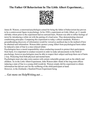 The Father Of Behaviorism In The Little Albert Experiment,...
James B. Watson, a renowned psychologist coined for being the father of behaviorism has proven
to be a controversial figure in psychology. In his 1920 s experiment on Little Albert, an 11 month
old baby whom prior to the experiment had no outward fears, Watson was able to inflict feelings of
terror by introducing a white rat with the pairing of a loud noise. Thus demonstrating classical
conditioning principles. Comparing this experiment to today s ethical standards, Watson s
groundbreaking discovery of information would be viewed as unethical due to the method of how
he obtained said information. Watson didn t protect young Albert from psychological harm rather
he induced a state of fear to a once relaxed infant.
Psychologists have a moral responsibility when conducting research to protect their participants
from harm. It is important to conduct research in order to make advancements in the field of
psychology, however psychologists must be able to respect their subject and keep them out of harm
s way. Protecting from both physical and mental harm.
Psychologist must also take extra caution with certain vulnerable groups such as the elderly and
children. As in the Little Albert Experiment, John Watson didn t think of the long term effects
inducing a state of fear to a young child would do. Watson simply did his experiment to obtain
information but did not care for the wellbeing of the child participant at hand.
However, in the Zimbardo s Stanford Prison Experiment being
... Get more on HelpWriting.net ...
 
