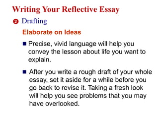 Writing Your Reflective Essay
2 Drafting
Elaborate on Ideas
 Precise, vivid language will help you
convey the lesson about life you want to
explain.
 After you write a rough draft of your whole
essay, set it aside for a while before you
go back to revise it. Taking a fresh look
will help you see problems that you may
have overlooked.
 