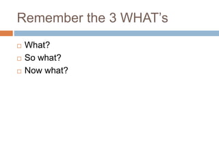 Remember the 3 WHAT’s
 What?
 So what?
 Now what?
 