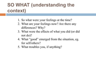 SO WHAT (understanding the
context)
1. So what were your feelings at the time?
2. What are your feelings now? Are there any
differences? Why?
3. What were the effects of what you did (or did
not do)?
4. What “good” emerged from the situation, eg.
for self/others?
5. What troubles you, if anything?
 