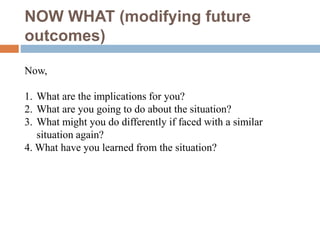 NOW WHAT (modifying future
outcomes)
Now,
1. What are the implications for you?
2. What are you going to do about the situation?
3. What might you do differently if faced with a similar
situation again?
4. What have you learned from the situation?
 