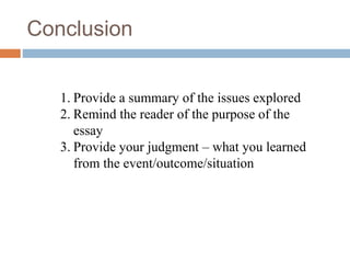 Conclusion
1. Provide a summary of the issues explored
2. Remind the reader of the purpose of the
essay
3. Provide your judgment – what you learned
from the event/outcome/situation
 