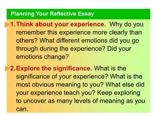 Planning Your Reflective Essay
1.Think about your experience. Why do you
remember this experience more clearly than
others? What different emotions did you go
through during the experience? Did your
emotions change?
2.Explore the significance. What is the
significance of your experience? What is the
most obvious meaning to you? What else did
your experience teach you? Keep exploring
to uncover as many levels of meaning as you
can.
 