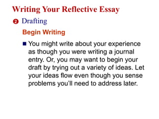 Writing Your Reflective Essay
2 Drafting
Begin Writing
 You might write about your experience
as though you were writing a journal
entry. Or, you may want to begin your
draft by trying out a variety of ideas. Let
your ideas flow even though you sense
problems you’ll need to address later.
 