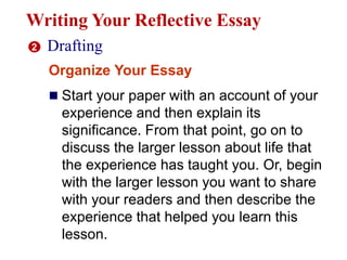 Writing Your Reflective Essay
2 Drafting
Organize Your Essay
 Start your paper with an account of your
experience and then explain its
significance. From that point, go on to
discuss the larger lesson about life that
the experience has taught you. Or, begin
with the larger lesson you want to share
with your readers and then describe the
experience that helped you learn this
lesson.
 