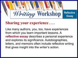 Sharing your experience . . .
Like many authors, you, too, have experiences
from which you learn important lessons. A
reflective essay describes a personal experience
and explores its significance. Autobiographies,
letters, and memoirs often include reflective writing
that gives insight into the writer’s action.
Reflective
Essay
 