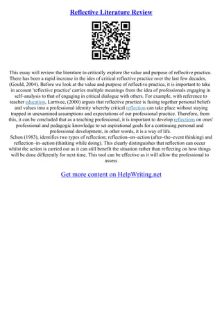 Reflective Literature Review
This essay will review the literature to critically explore the value and purpose of reflective practice.
There has been a rapid increase in the ides of critical reflective practice over the last few decades,
(Gould, 2004). Before we look at the value and purpose of reflective practice, it is important to take
in account 'reflective practice' carries multiple meanings from the idea of professionals engaging in
self–analysis to that of engaging in critical dialogue with others. For example, with reference to
teacher education, Larrivee, (2000) argues that reflective practice is fusing together personal beliefs
and values into a professional identity whereby critical reflection can take place without staying
trapped in unexamined assumptions and expectations of our professional practice. Therefore, from
this, it can be concluded that as a teaching professional, it is important to develop reflections on ones'
professional and pedagogic knowledge to set aspirational goals for a continuing personal and
professional development, in other words, it is a way of life.
Schon (1983), identifies two types of reflection; reflection–on–action (after–the–event thinking) and
reflection–in–action (thinking while doing). This clearly distinguishes that reflection can occur
whilst the action is carried out as it can still benefit the situation rather than reflecting on how things
will be done differently for next time. This tool can be effective as it will allow the professional to
assess
Get more content on HelpWriting.net
 