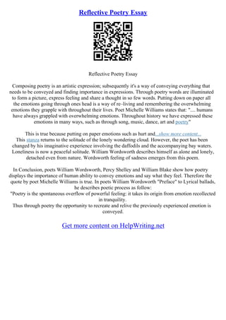 Reflective Poetry Essay
Reflective Poetry Essay
Composing poetry is an artistic expression; subsequently it's a way of conveying everything that
needs to be conveyed and finding importance in expressions. Through poetry words are illuminated
to form a picture, express feeling and share a thought in so few words. Putting down on paper all
the emotions going through ones head is a way of re–living and remembering the overwhelming
emotions they grapple with throughout their lives. Poet Michelle Williams states that: ".... humans
have always grappled with overwhelming emotions. Throughout history we have expressed these
emotions in many ways, such as through song, music, dance, art and poetry"
This is true because putting on paper emotions such as hurt and...show more content...
This stanza returns to the solitude of the lonely wondering cloud. However, the poet has been
changed by his imaginative experience involving the daffodils and the accompanying bay waters.
Loneliness is now a peaceful solitude. William Wordsworth describes himself as alone and lonely,
detached even from nature. Wordsworth feeling of sadness emerges from this poem.
In Conclusion, poets William Wordsworth, Percy Shelley and William Blake show how poetry
displays the importance of human ability to convey emotions and say what they feel. Therefore the
quote by poet Michelle Williams is true. In poets William Wordsworth "Preface" to Lyrical ballads,
he describes poetic process as follow:
"Poetry is the spontaneous overflow of powerful feeling: it takes its origin from emotion recollected
in tranquility.
Thus through poetry the opportunity to recreate and relive the previously experienced emotion is
conveyed.
Get more content on HelpWriting.net
 