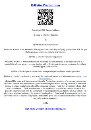 Reflective Practice Essay
Assignment 302 Task AGuidance
A guide to reflective Practice
Ai
a) What is reflective practice?
Reflective practice is the process of thinking about and critically analysing your actions with the goal
of changing and improving occupational practice.
b) Why is reflective practice important?
Reflective practice is important because it accurately assesses the need of each service user. It is
essential that all care workers become familiar with reflective practice as our profession depends on
shared support, care workers.
c) How reflective practice contributes to improving the quality of service provision
Reflective practice contributes to improving the quality of service provision as the care sector...show
more content...
what could be learnt and focus on something else * establishes a system of praise and constructive
criticism – rewards and improvement; grows with the organisation * Seeking feedback is important
because it gives a worker some idea of how they are working – what they are doing well and what
could be improved. * Criticism alone makes the worker feel hopeless but constructive criticism
provides information on how the worker can overcome problems and become a better worker – it
gives them solutions and makes the situation less hopeless. * Good work deserves praise but it can
allow the worker to become complacent. It should be given with information about how the worker
can build on their successes.
b) The
Get more content on HelpWriting.net
 