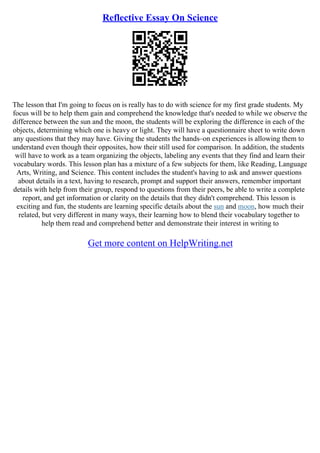 Reflective Essay On Science
The lesson that I'm going to focus on is really has to do with science for my first grade students. My
focus will be to help them gain and comprehend the knowledge that's needed to while we observe the
difference between the sun and the moon, the students will be exploring the difference in each of the
objects, determining which one is heavy or light. They will have a questionnaire sheet to write down
any questions that they may have. Giving the students the hands–on experiences is allowing them to
understand even though their opposites, how their still used for comparison. In addition, the students
will have to work as a team organizing the objects, labeling any events that they find and learn their
vocabulary words. This lesson plan has a mixture of a few subjects for them, like Reading, Language
Arts, Writing, and Science. This content includes the student's having to ask and answer questions
about details in a text, having to research, prompt and support their answers, remember important
details with help from their group, respond to questions from their peers, be able to write a complete
report, and get information or clarity on the details that they didn't comprehend. This lesson is
exciting and fun, the students are learning specific details about the sun and moon, how much their
related, but very different in many ways, their learning how to blend their vocabulary together to
help them read and comprehend better and demonstrate their interest in writing to
Get more content on HelpWriting.net
 