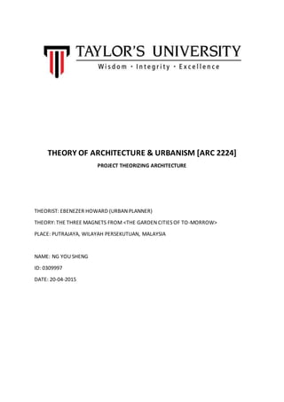 THEORY OF ARCHITECTURE & URBANISM [ARC 2224]
PROJECT THEORIZING ARCHITECTURE
THEORIST: EBENEZER HOWARD (URBAN PLANNER)
THEORY: THE THREE MAGNETS FROM <THE GARDEN CITIES OF TO-MORROW>
PLACE: PUTRAJAYA, WILAYAH PERSEKUTUAN, MALAYSIA
NAME: NG YOU SHENG
ID: 0309997
DATE: 20-04-2015
 