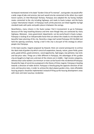 As Howard mentioned in his book “Garden Cities of To-morrow”, eachgarden city would offer
a wide range of jobs and services, but each would also be connected to the others by a rapid
transit system, an Inter-Municipal Railway. Putrajaya also adapted this by having multiple
routes connected to the city including highways and roads to Kuala Lumpur and the Kuala
Lumpur International Airport. In Putrajaya itself, all the precincts are linked together by high
standard roads with parks and public places in between the zonings.
Nevertheless, many citizens in the Kuala Lumpur find it inconvenient to go to Putrajaya
because of the long travelling distance and time even though they are connected by many
highways. Moreover, many government departments can be easily found in Kuala Lumpur.
Putrajaya is lacking of an indispensable factor that can attract the crowds to visit despite the
beautiful town planning of the city. Recently a mega mall named Putrajaya IOI City Mall just
held the opening ceremony, having a mall in the city is also part of the strategy to attract
people into Putrajaya.
In the town-country magnet proposed by Howard, there are several prerequisite to archive
the ideal state of garden city which consist of cooperation, beauty, nature, green fields, green
parks, good utilities, good commerce, social opportunity, high wages, low pollution, low rents
and low price rates. Things are a little different in Putrajaya, the advantages of this garden
city are bought at a high cost, and most of the citizens are in middle – high income categories,
whereas blue-collar workers are minimum or none can be found in the residentialof Putrajaya.
Despitethe hope of socialmix as proposed in the theory of three magnet, Putrajaya is heading
towards a direction of noble district. Putrajaya is literally going the opposite direction of low
rents and low price rates, in order to achieve the ideal utopian garden cities, more affordable
housing projects should be implemented instead of filling up the housing development areas
with more and more luxurious residential.
 