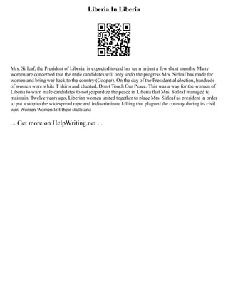 Liberia In Liberia
Mrs. Sirleaf, the President of Liberia, is expected to end her term in just a few short months. Many
women are concerned that the male candidates will only undo the progress Mrs. Sirleaf has made for
women and bring war back to the country (Cooper). On the day of the Presidential election, hundreds
of women wore white T shirts and chanted, Don t Touch Our Peace. This was a way for the women of
Liberia to warn male candidates to not jeopardize the peace in Liberia that Mrs. Sirleaf managed to
maintain. Twelve years ago, Liberian women united together to place Mrs. Sirleaf as president in order
to put a stop to the widespread rape and indiscriminate killing that plagued the country during its civil
war. Women Women left their stalls and
... Get more on HelpWriting.net ...
 