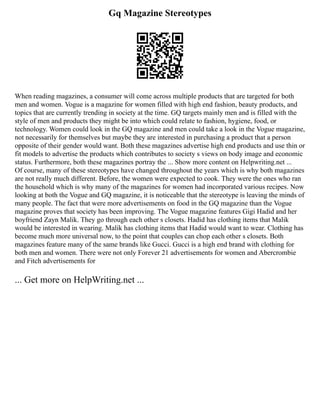 Gq Magazine Stereotypes
When reading magazines, a consumer will come across multiple products that are targeted for both
men and women. Vogue is a magazine for women filled with high end fashion, beauty products, and
topics that are currently trending in society at the time. GQ targets mainly men and is filled with the
style of men and products they might be into which could relate to fashion, hygiene, food, or
technology. Women could look in the GQ magazine and men could take a look in the Vogue magazine,
not necessarily for themselves but maybe they are interested in purchasing a product that a person
opposite of their gender would want. Both these magazines advertise high end products and use thin or
fit models to advertise the products which contributes to society s views on body image and economic
status. Furthermore, both these magazines portray the ... Show more content on Helpwriting.net ...
Of course, many of these stereotypes have changed throughout the years which is why both magazines
are not really much different. Before, the women were expected to cook. They were the ones who ran
the household which is why many of the magazines for women had incorporated various recipes. Now
looking at both the Vogue and GQ magazine, it is noticeable that the stereotype is leaving the minds of
many people. The fact that were more advertisements on food in the GQ magazine than the Vogue
magazine proves that society has been improving. The Vogue magazine features Gigi Hadid and her
boyfriend Zayn Malik. They go through each other s closets. Hadid has clothing items that Malik
would be interested in wearing. Malik has clothing items that Hadid would want to wear. Clothing has
become much more universal now, to the point that couples can chop each other s closets. Both
magazines feature many of the same brands like Gucci. Gucci is a high end brand with clothing for
both men and women. There were not only Forever 21 advertisements for women and Abercrombie
and Fitch advertisements for
... Get more on HelpWriting.net ...
 