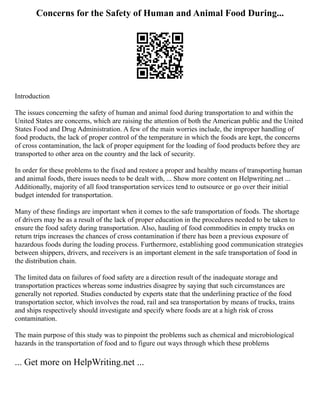 Concerns for the Safety of Human and Animal Food During...
Introduction
The issues concerning the safety of human and animal food during transportation to and within the
United States are concerns, which are raising the attention of both the American public and the United
States Food and Drug Administration. A few of the main worries include, the improper handling of
food products, the lack of proper control of the temperature in which the foods are kept, the concerns
of cross contamination, the lack of proper equipment for the loading of food products before they are
transported to other area on the country and the lack of security.
In order for these problems to the fixed and restore a proper and healthy means of transporting human
and animal foods, there issues needs to be dealt with, ... Show more content on Helpwriting.net ...
Additionally, majority of all food transportation services tend to outsource or go over their initial
budget intended for transportation.
Many of these findings are important when it comes to the safe transportation of foods. The shortage
of drivers may be as a result of the lack of proper education in the procedures needed to be taken to
ensure the food safety during transportation. Also, hauling of food commodities in empty trucks on
return trips increases the chances of cross contamination if there has been a previous exposure of
hazardous foods during the loading process. Furthermore, establishing good communication strategies
between shippers, drivers, and receivers is an important element in the safe transportation of food in
the distribution chain.
The limited data on failures of food safety are a direction result of the inadequate storage and
transportation practices whereas some industries disagree by saying that such circumstances are
generally not reported. Studies conducted by experts state that the underlining practice of the food
transportation sector, which involves the road, rail and sea transportation by means of trucks, trains
and ships respectively should investigate and specify where foods are at a high risk of cross
contamination.
The main purpose of this study was to pinpoint the problems such as chemical and microbiological
hazards in the transportation of food and to figure out ways through which these problems
... Get more on HelpWriting.net ...
 