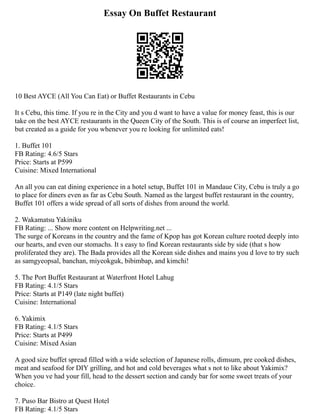 Essay On Buffet Restaurant
10 Best AYCE (All You Can Eat) or Buffet Restaurants in Cebu
It s Cebu, this time. If you re in the City and you d want to have a value for money feast, this is our
take on the best AYCE restaurants in the Queen City of the South. This is of course an imperfect list,
but created as a guide for you whenever you re looking for unlimited eats!
1. Buffet 101
FB Rating: 4.6/5 Stars
Price: Starts at P599
Cuisine: Mixed International
An all you can eat dining experience in a hotel setup, Buffet 101 in Mandaue City, Cebu is truly a go
to place for diners even as far as Cebu South. Named as the largest buffet restaurant in the country,
Buffet 101 offers a wide spread of all sorts of dishes from around the world.
2. Wakamatsu Yakiniku
FB Rating: ... Show more content on Helpwriting.net ...
The surge of Koreans in the country and the fame of Kpop has got Korean culture rooted deeply into
our hearts, and even our stomachs. It s easy to find Korean restaurants side by side (that s how
proliferated they are). The Bada provides all the Korean side dishes and mains you d love to try such
as samgyeopsal, banchan, miyeokguk, bibimbap, and kimchi!
5. The Port Buffet Restaurant at Waterfront Hotel Lahug
FB Rating: 4.1/5 Stars
Price: Starts at P149 (late night buffet)
Cuisine: International
6. Yakimix
FB Rating: 4.1/5 Stars
Price: Starts at P499
Cuisine: Mixed Asian
A good size buffet spread filled with a wide selection of Japanese rolls, dimsum, pre cooked dishes,
meat and seafood for DIY grilling, and hot and cold beverages what s not to like about Yakimix?
When you ve had your fill, head to the dessert section and candy bar for some sweet treats of your
choice.
7. Puso Bar Bistro at Quest Hotel
FB Rating: 4.1/5 Stars
 
