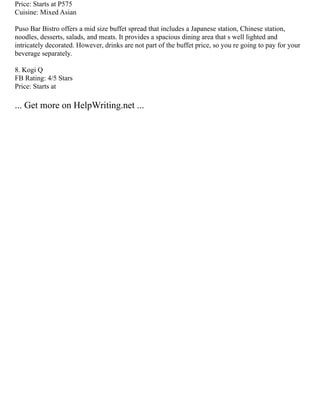 Price: Starts at P575
Cuisine: Mixed Asian
Puso Bar Bistro offers a mid size buffet spread that includes a Japanese station, Chinese station,
noodles, desserts, salads, and meats. It provides a spacious dining area that s well lighted and
intricately decorated. However, drinks are not part of the buffet price, so you re going to pay for your
beverage separately.
8. Kogi Q
FB Rating: 4/5 Stars
Price: Starts at
... Get more on HelpWriting.net ...
 