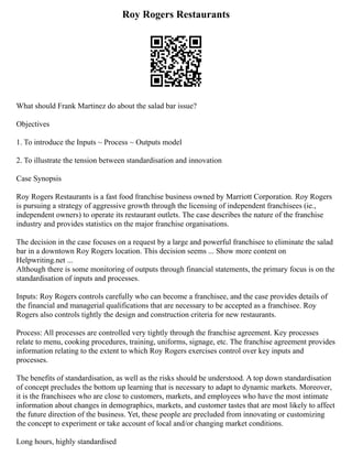 Roy Rogers Restaurants
What should Frank Martinez do about the salad bar issue?
Objectives
1. To introduce the Inputs ~ Process ~ Outputs model
2. To illustrate the tension between standardisation and innovation
Case Synopsis
Roy Rogers Restaurants is a fast food franchise business owned by Marriott Corporation. Roy Rogers
is pursuing a strategy of aggressive growth through the licensing of independent franchisees (ie.,
independent owners) to operate its restaurant outlets. The case describes the nature of the franchise
industry and provides statistics on the major franchise organisations.
The decision in the case focuses on a request by a large and powerful franchisee to eliminate the salad
bar in a downtown Roy Rogers location. This decision seems ... Show more content on
Helpwriting.net ...
Although there is some monitoring of outputs through financial statements, the primary focus is on the
standardisation of inputs and processes.
Inputs: Roy Rogers controls carefully who can become a franchisee, and the case provides details of
the financial and managerial qualifications that are necessary to be accepted as a franchisee. Roy
Rogers also controls tightly the design and construction criteria for new restaurants.
Process: All processes are controlled very tightly through the franchise agreement. Key processes
relate to menu, cooking procedures, training, uniforms, signage, etc. The franchise agreement provides
information relating to the extent to which Roy Rogers exercises control over key inputs and
processes.
The benefits of standardisation, as well as the risks should be understood. A top down standardisation
of concept precludes the bottom up learning that is necessary to adapt to dynamic markets. Moreover,
it is the franchisees who are close to customers, markets, and employees who have the most intimate
information about changes in demographics, markets, and customer tastes that are most likely to affect
the future direction of the business. Yet, these people are precluded from innovating or customizing
the concept to experiment or take account of local and/or changing market conditions.
Long hours, highly standardised
 