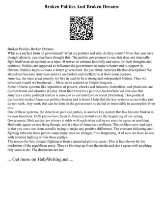 Broken Politics And Broken Dreams
Broken Politics Broken Dreams
What is a perfect form of government? What are politics and why do they matter? Now that you have
thought about it, you may have thought this. The perfect government is one that does not internally
fight itself over an opinion on a topic. It serves its citizens faithfully and cares for their thoughts and
opinions. Politics are supposed to influence the government to make it better and to support its
citizens. Politics helps us make a better government. Do you think America fits that description? We
should not because American politics are broken and ineffective at their main purpose.
America, the once great country we live in used to be a strong and independent Nation. Then we
reformed it until we butchered ... Show more content on Helpwriting.net ...
Some of these systems like separation of powers, checks and balances, federalism, and pluralism, are
dysfunctional and obsolete (Lynn). Most find America s political dysfunction sad and also that
America s entire political system is also just as sad and dysfunctional (Nicholas). This political
dysfunction makes American politics broken and it doesn t help that the key systems in use today just
do not work. Any work that can be done in the government is stalled or impossible to accomplish from
this.
One of these systems, the American political parties, is another key system that has become broken in
its own functions. Both parties have been in America almost since the beginning of our young
Government. Both parties are always at odds with each other and never seem to agree on anything.
Both only agree on one thing though, and it s that of America s wellness. The problem now and days
is that you can t see them actually trying to make any positive difference. The constant bickering and
fighting between these parties stops many positive changes from happening. And now we have to deal
with internal fighting within these parties.
The reason for this internal fighting is from a ununited political party. This is best shown by the
implosion of the republican party. They re blowing up from the inside and don t agree with anything
they want to do. The democrats are not
... Get more on HelpWriting.net ...
 