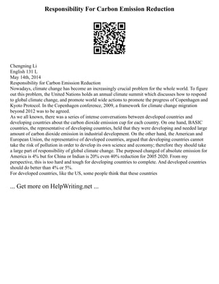 Responsibility For Carbon Emission Reduction
Chengning Li
English 131 L
May 14th, 2014
Responsibility for Carbon Emission Reduction
Nowadays, climate change has become an increasingly crucial problem for the whole world. To figure
out this problem, the United Nations holds an annual climate summit which discusses how to respond
to global climate change, and promote world wide actions to promote the progress of Copenhagen and
Kyoto Protocol. In the Copenhagen conference, 2009, a framework for climate change migration
beyond 2012 was to be agreed.
As we all known, there was a series of intense conversations between developed countries and
developing countries about the carbon dioxide emission cup for each country. On one hand, BASIC
countries, the representative of developing countries, held that they were developing and needed large
amount of carbon dioxide emission in industrial development. On the other hand, the American and
European Union, the representative of developed countries, argued that developing countries cannot
take the risk of pollution in order to develop its own science and economy; therefore they should take
a large part of responsibility of global climate change. The purposed changed of absolute emission for
America is 4% but for China or Indian is 20% even 40% reduction for 2005 2020. From my
perspective, this is too hard and tough for developing countries to complete. And developed countries
should do better than 4% or 5%.
For developed countries, like the US, some people think that these countries
... Get more on HelpWriting.net ...
 