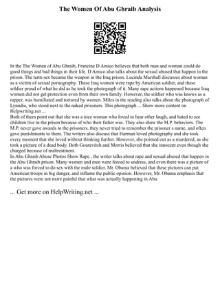 The Women Of Abu Ghraib Analysis
In the The Women of Abu Ghraib, Francine D Amico believes that both man and woman could do
good things and bad things in their life. D Amico also talks about the sexual abused that happen in the
prison. The term sex became the weapon in the Iraq prison. Lucinda Marshall discusses about woman
as a victim of sexual pornography. These Iraq women were rape by American soldier, and these
soldier proud of what he did as he took the photograph of it. Many rape actions happened because Iraq
women did not get protection even from their own family. However, the soldier who was knows as a
rapper, was humiliated and tortured by women. Miles in the reading also talks about the photograph of
Lynndie, who stood next to the naked prisoners. This photograph ... Show more content on
Helpwriting.net ...
Both of them point out that she was a nice woman who loved to hear other laugh, and hated to see
children live in the prison because of who their father was. They also show the M.P. behaviors. The
M.P. never gave awards to the prisoners, they never tried to remember the prisoner s name, and often
gave punishments to them. The writers also discuss that Harman loved photography and she took
every moment that she loved without thinking further. However, she pointed out as a murdered, as she
took a picture of a dead body. Both Gourevitch and Morris believed that she innocent even though she
charged because of maltreatment.
In Abu Ghraib Abuse Photos Show Rape , the writer talks about rape and sexual abused that happen in
the Abu Ghraib prison. Many women and men were forced to undress, and even there was a picture of
a who was forced to do sex with the male soldier. Mr. Obama believed that these pictures can put
American troops in big danger, and inflame the public opinion. However, Mr. Obama emphasis that
the pictures were not more painful that what was actually happening in Abu
... Get more on HelpWriting.net ...
 
