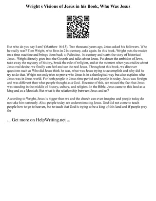 Wright s Visions of Jesus in his Book, Who Was Jesus
But who do you say I am? (Matthew 16:15). Two thousand years ago, Jesus asked his followers. Who
he really was? Tom Wright, who lives in 21st century, asks again. In this book, Wright puts the reader
on a time machine and brings them back to Palestine, 1st century and starts the story of historical
Jesus . Wright directly goes into the Gospels and talks about Jesus. Put down the ambition of Jews,
take away the mystery of history, break the rule of religion, and at the moment when you realize about
Jesus real desire, we finally can feel and see the real Jesus. Throughout this book, we discover
questions such as Who did Jesus think he was, what was Jesus trying to accomplish and why did he
try to do that. Wright not only tries to prove who Jesus is in a theological way but also explains who
Jesus was in Jesus world. For both people in Jesus time period and people in today, Jesus was foreign
and was different than what people thought as a God . Because of this, we missed the fact that Jesus
was standing in the middle of history, culture, and religion. In the Bible, Jesus came to this land as a
king and as a Messiah. But what is the relationship between Jesus and us?
According to Wright, Jesus is bigger than we and the church can even imagine and people today do
not take him seriously. Also, people today are underestimating Jesus. God did not come to teach
people how to go to heaven, but to teach that God is trying to be a king of this land and if people pray
for
... Get more on HelpWriting.net ...
 