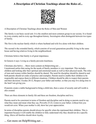 A Description of Christian Teachings about the Roles of...
A Description of Christian Teachings about the Roles of Men and Women
The family is our basic social unit. It is the smallest and most common group in our society. It is found
in every country and in every age throughout history. Sociologists often distinguish between two types
of family.
The first is the nuclear family which is where husband and wife live alone with their children.
The second is the extended family, which consists of several generations possibly living in the same
house and having relatives living in the neighbourhood.
Christians believe that family is of great importance.
In Genesis it says: Living as a family prevents loneliness.
Christians also belive ... Show more content on Helpwriting.net ...
I mentioned earlier that caring for the needs of family members is very important. This includes
children and looking after their spiritual and emotional needs as well as their physical needs. The roles
of men and women within families should be shared. The need for discipline should be shared to and
both parents should set codes of practice and examples. Parents need to enable their children to be
responsible and expose them to different situations. Children should be able to respect their parents
and their decisions: Exodus 20:12, Respect your father and mother, so that you may live along time in
the land I am giving you.
If parents create a stable background to bring a child into, then a sense of security and self worth is
also created.
There are three elements in family life and these are freedom, discipline and love.
Parents need to be consistent in terms of freedom and discipline and in doing so parents need to say
what they mean and mean what they say, Proverbs 23:22, Listen to your father; without him you
would not exist. When your mother is old, show her your appreciation.
In terms of discipline parents should always be specific when the reprimand their children. This is
important because it will enable the children to fully understand why they should not do a specific
thing. Above all families should show loyalty,
... Get more on HelpWriting.net ...
 
