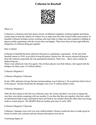 Collusion In Baseball
What is it
Collusion is a business term that means owners of different companies working together and taking
certain steps to keep the salaries of workers low to make sure they (the owners) make more money. In
baseball, collusion includes owners working with each other to make sure that competitive bidding or
players jointly negotiating with the owners does not happen. There have been at least eight different
allegations of collusion being put together.
How it started
Collusion in baseball has been referred in the past as a gentleman s agreement . At the end of the
baseball season in 1918, in an effort to keep the player salaries low, the owners released all players
from the contracts (especially the non guaranteed contracts). There was ... Show more content on
Helpwriting.net ...
These were called new look free agents. One of these players was Kirk Gibson, who signed with the
Dodgers for three years, 4.5 million dollars.
Collusion Allegation 2
Collusion Allegation 2 Outcome
In late 1989, arbitrator George Nicolau led proceedings over Collusion 2. He would later find in favor
of the players. Nicolau found that the damages were over 35 million dollars worth.
Collusion Allegation 3
After the first rulings in the first two collusion cases, the owners decided it was time to change the
way they went about conspiring with one another. It was then that they put together what they called
an information bank to pass information back and forth to one another about the offers that were being
made to certain players. The MLBPA filed yet another grievance in early 1988.
Collusion Allegation 3 Outcome
Collusion 3 damages were well over sixty million dollars. Owners would also have to make good on
losses on multi year contracts and any bonuses that players lost out on.
Continuing Impact of
 