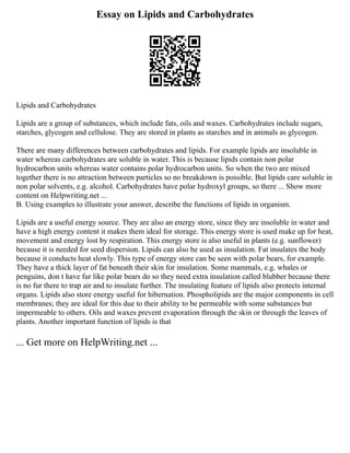 Essay on Lipids and Carbohydrates
Lipids and Carbohydrates
Lipids are a group of substances, which include fats, oils and waxes. Carbohydrates include sugars,
starches, glycogen and cellulose. They are stored in plants as starches and in animals as glycogen.
There are many differences between carbohydrates and lipids. For example lipids are insoluble in
water whereas carbohydrates are soluble in water. This is because lipids contain non polar
hydrocarbon units whereas water contains polar hydrocarbon units. So when the two are mixed
together there is no attraction between particles so no breakdown is possible. But lipids care soluble in
non polar solvents, e.g. alcohol. Carbohydrates have polar hydroxyl groups, so there ... Show more
content on Helpwriting.net ...
B. Using examples to illustrate your answer, describe the functions of lipids in organism.
Lipids are a useful energy source. They are also an energy store, since they are insoluble in water and
have a high energy content it makes them ideal for storage. This energy store is used make up for heat,
movement and energy lost by respiration. This energy store is also useful in plants (e.g. sunflower)
because it is needed for seed dispersion. Lipids can also be used as insulation. Fat insulates the body
because it conducts heat slowly. This type of energy store can be seen with polar bears, for example.
They have a thick layer of fat beneath their skin for insulation. Some mammals, e.g. whales or
penguins, don t have fur like polar bears do so they need extra insulation called blubber because there
is no fur there to trap air and to insulate further. The insulating feature of lipids also protects internal
organs. Lipids also store energy useful for hibernation. Phospholipids are the major components in cell
membranes; they are ideal for this due to their ability to be permeable with some substances but
impermeable to others. Oils and waxes prevent evaporation through the skin or through the leaves of
plants. Another important function of lipids is that
... Get more on HelpWriting.net ...
 