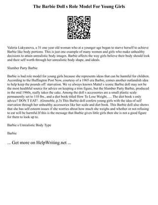 The Barbie Doll s Role Model For Young Girls
Valeria Lukyanova, a 31 one year old woman who at a younger age began to starve herself to achieve
Barbie like body portions. This is just one example of many women and girls who make unhealthy
decisions to attain unrealistic body images. Barbie affects the way girls believe their body should look
and their self worth through her unrealistic body shape, and ideals.
Slumber Party Barbie
Barbie is bad role model for young girls because she represents ideas that can be harmful for children.
According to the Huffington Post Now, courtesy of a 1965 era Barbie, comes another outlandish idea
to help keep the pounds off: starvation. We ve always known Mattel s iconic Barbie doll may not be
the most healthful source for advice on keeping a trim figure, but the Slumber Party Barbie, produced
in the mid 1960s, really takes the cake. Among the doll s accessories are a small plastic scale
permanently set to 110 lbs., and a diet book titled How To Lose Weight, .... The diet book s only
advice? DON T EAT! . (Grenoble, p.3) This Barbie doll confers young girls with the idea of self
starvation through her unhealthy accessories like her scale and diet book. This Barbie doll also shows
that she has self esteem issues if she worries about how much she weighs and whether or not refusing
to eat will be harmful.If this is the message that Barbie gives little girls then she is not a good figure
for them to look up to.
Barbie s Unrealistic Body Type
Barbie
... Get more on HelpWriting.net ...
 