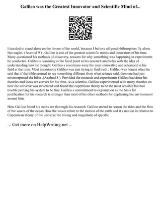 Galileo was the Greatest Innovator and Scientific Mind of...
I decided to stand alone on the throne of the world, because I believe all good philosophers fly alone
like eagles. (Axelrod 9 ) . Galileo is one of the greatest scientific minds and innovators of his time.
Many questioned his methods of discovery, reasons for why something was happening in experiments
he conducted. Galileo s reasoning is the focal point to his research and helps with the idea of
understanding how he thought. Galileo s inventions were the most innovative and advanced in his
field at the time. Most importantly Galileo was just trying to find truth , Galileo was honest when he
said that if the bible seemed to say something different from what science said, then one had just
misinterpreted the bible ,(Axelrod 8 ). Provided the research and experiments Galileo had done his
theories and ideas are correct for his time. As a scientist, Galileo experimented with many theories on
how the universe was structured and found the copernican theory to be the most sensible but had
trouble proving his system to be true. Galileo s commitment to explanation as the basis for
justification for his research is stronger than most of his other methods for explaining the environment
around him.
How Galileo found his truths are thorough his research. Galileo started to reason the tides and the flow
of the waves of the ocean,How the waves relate to the motion of the earth and it s motion in relation to
Copernican theory of the universe the timing and magnitude of specific
... Get more on HelpWriting.net ...
 