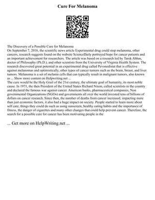 Cure For Melanoma
The Discovery of a Possible Cure for Melanoma
On September 7, 2016, the scientific news article Experimental drug could stop melanoma, other
cancers, research suggests found on the website ScienceDaily portrayed hope for cancer patients and
an important achievement for researchers. The article was based on a research led by Tarek Abbas,
doctor of Philosophy (Ph.D.), and other scientists from the University of Virginia Health System. The
research discovered great potential in an experimental drug called Pevonedistat that is effective
against melanomas and optimistically, other types of cancer tumors such as the brain, breast, and liver
tumors. Melanoma is a set of melanin cells that can typically result in malignant tumors, also known
as ... Show more content on Helpwriting.net ...
The cure would be the Holy Grail of the 21st century, the ultimate goal of humanity, its most noble
cause. In 1971, the then President of the United States Richard Nixon, called scientists in the country
and declared the famous war against cancer. American banks, pharmaceutical companies, Non
governmental Organizations (NGOs) and governments all over the world invested tens of billions of
dollars on cancer research. Since then, the number of deaths from cancer increased, impacting more
than just economic factors, it also had a huge impact on society. People started to learn more about
self care, things they could do such as using sunscreen, healthy eating habits and the importance of
fitness, the danger of cigarettes and many other changes that could help prevent cancer. Therefore, the
search for a possible cure for cancer has been motivating people in the
... Get more on HelpWriting.net ...
 