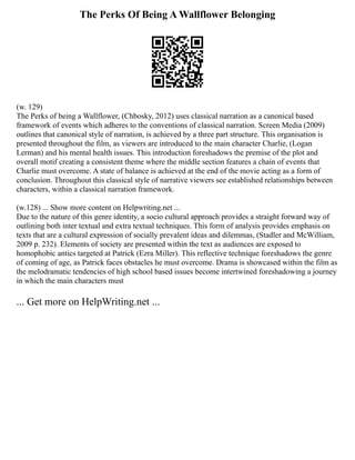 The Perks Of Being A Wallflower Belonging
(w. 129)
The Perks of being a Wallflower, (Chbosky, 2012) uses classical narration as a canonical based
framework of events which adheres to the conventions of classical narration. Screen Media (2009)
outlines that canonical style of narration, is achieved by a three part structure. This organisation is
presented throughout the film, as viewers are introduced to the main character Charlie, (Logan
Lerman) and his mental health issues. This introduction foreshadows the premise of the plot and
overall motif creating a consistent theme where the middle section features a chain of events that
Charlie must overcome. A state of balance is achieved at the end of the movie acting as a form of
conclusion. Throughout this classical style of narrative viewers see established relationships between
characters, within a classical narration framework.
(w.128) ... Show more content on Helpwriting.net ...
Due to the nature of this genre identity, a socio cultural approach provides a straight forward way of
outlining both inter textual and extra textual techniques. This form of analysis provides emphasis on
texts that are a cultural expression of socially prevalent ideas and dilemmas, (Stadler and McWilliam,
2009 p. 232). Elements of society are presented within the text as audiences are exposed to
homophobic antics targeted at Patrick (Ezra Miller). This reflective technique foreshadows the genre
of coming of age, as Patrick faces obstacles he must overcome. Drama is showcased within the film as
the melodramatic tendencies of high school based issues become intertwined foreshadowing a journey
in which the main characters must
... Get more on HelpWriting.net ...
 