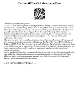 The Issue Of Team Self Management Essay
Literature Review: Self Management
The issue of team self management is one of great interest in today s complex environment, it seems
many businesses are restructuring themselves in an attempt to modernize and stay relevant. Some of
the most successful organizations in modern times were nothing more than an idea a decade or two
ago, with names like Facebook and Zappos. Part of this successful startup culture includes
decentralization of decision making, often leading to a more flexible and employee friendly work
environment. More traditional organizations are taking note of this trend and studying it or
implementing it themselves.
Other common terms for the idea of organizational decentralization include: team self management,
self management, shared control, distributed leadership (Lambe, Webb, Ishida, 2009) and holacracy
(Robertson, 2007). While these terms may have small differences they all describe the common theme
of distributing power across organizations. Several concepts help to explain why decentralization and
the encouragement of teamwork throughout an organization are often superior to traditional
management structure.
Many types of studies have been conducted and share the common outcome that performance is often
better within the workplace when outcomes are judged as a team rather than specific individuals.
Additional studies have been shown than teams are more likely to come up with effective and
necessary management tactics than appointing a
... Get more on HelpWriting.net ...
 