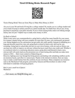 Tired Of Being Broke Research Paper
Tired of Being Broke? Here are Some Ways to Make More Money in 2016!
Are you in your 50s and tired of living like a college student? Or, maybe you re a college student and
you re tired of trying to sustain yourself on a ramen noodle diet. No matter how old you are, living
paycheck to paycheck is just plain stressful. If you re tired of being broke and/or not making enough
money, here are just 7 helpful ways to make more money in 2016.
Go Back to School:
While it may seem very counterproductive, going back to school has many benefits for your career.
For instance, despite being with your company for more than 20 years, you continuously get passed
over. Being skipped over for a promotion can get really old, really quickly. Instead of embarking on a
long and stressful search for a new job, going back to school to learn a new skill can be very
rewarding. Going back to school does not have to cost a lot of money, with site such as Alison, you
can learn new skills or improve on old ones without having to reach from your credit card. Whether it
is a technical school or a continuing education course, going above and beyond to learn a new,
relevant skill will surely land you the promotion you ve been lusting after and help you make more
money in 2016. ... Show more content on Helpwriting.net ...
However, fighting your way through the hiring process and dealing with scheduling conflicts can be
an enormous hassle, and often it is unnecessary. Thanks to the internet revolution, there are many
ways to make a small fortune from the comforts of your own house. Many companies use resources
such as the Mechanical Turk program, powered by Amazon and Microworkers in order to find
individuals to undertake well paying projects.
Here is just a small list of places:
Mechnical
... Get more on HelpWriting.net ...
 