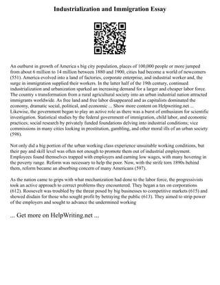 Industrialization and Immigration Essay
An outburst in growth of America s big city population, places of 100,000 people or more jumped
from about 6 million to 14 million between 1880 and 1900, cities had become a world of newcomers
(551). America evolved into a land of factories, corporate enterprise, and industrial worker and, the
surge in immigration supplied their workers. In the latter half of the 19th century, continued
industrialization and urbanization sparked an increasing demand for a larger and cheaper labor force.
The country s transformation from a rural agricultural society into an urban industrial nation attracted
immigrants worldwide. As free land and free labor disappeared and as capitalists dominated the
economy, dramatic social, political, and economic ... Show more content on Helpwriting.net ...
Likewise, the government began to play an active role as there was a burst of enthusiasm for scientific
investigation. Statistical studies by the federal government of immigration, child labor, and economic
practices; social research by privately funded foundations delving into industrial conditions; vice
commissions in many cities looking in prostitution, gambling, and other moral ills of an urban society
(598).
Not only did a big portion of the urban working class experience unsuitable working conditions, but
their pay and skill level was often not enough to promote them out of industrial employment.
Employees found themselves trapped with employers and earning low wages, with many hovering in
the poverty range. Reform was necessary to help the poor. Now, with the strife torn 1890s behind
them, reform became an absorbing concern of many Americans (597).
As the nation came to grips with what mechanization had done to the labor force, the progressivists
took an active approach to correct problems they encountered. They began a tax on corporations
(612). Roosevelt was troubled by the threat posed by big businesses to competitive markets (615) and
showed disdain for those who sought profit by betraying the public (613). They aimed to strip power
of the employers and sought to advance the undermined working
... Get more on HelpWriting.net ...
 