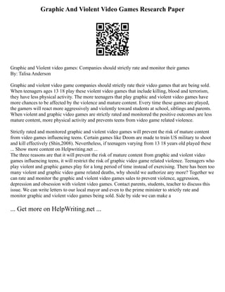 Graphic And Violent Video Games Research Paper
Graphic and Violent video games: Companies should strictly rate and monitor their games
By: Talisa Anderson
Graphic and violent video game companies should strictly rate their video games that are being sold.
When teenagers ages 13 18 play these violent video games that include killing, blood and terrorism,
they have less physical activity. The more teenagers that play graphic and violent video games have
more chances to be affected by the violence and mature content. Every time these games are played,
the gamers will react more aggressively and violently toward students at school, siblings and parents.
When violent and graphic video games are strictly rated and monitored the positive outcomes are less
mature content, more physical activity and prevents teens from video game related violence.
Strictly rated and monitored graphic and violent video games will prevent the risk of mature content
from video games influencing teens. Certain games like Doom are made to train US military to shoot
and kill effectively (Shin,2008). Nevertheless, if teenagers varying from 13 18 years old played these
... Show more content on Helpwriting.net ...
The three reasons are that it will prevent the risk of mature content from graphic and violent video
games influencing teens, it will restrict the risk of graphic video game related violence. Teenagers who
play violent and graphic games play for a long period of time instead of exercising. There has been too
many violent and graphic video game related deaths, why should we authorize any more? Together we
can rate and monitor the graphic and violent video games sales to prevent violence, aggression,
depression and obsession with violent video games. Contact parents, students, teacher to discuss this
issue. We can write letters to our local mayor and even to the prime minister to strictly rate and
monitor graphic and violent video games being sold. Side by side we can make a
... Get more on HelpWriting.net ...
 