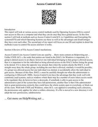 Access Control Lists
Introduction
This report will look at various access control methods used by Operating Systems (OS) to control
user access to files on a computer and what they can do once they have gained access. In this first
section I will look at methods such as Access Control Lists(ACL s), Capabilities and Encrypting file
systems(EFS) and which Operating Systems use these as well as the advantages and disadvantages
they have over each other. The second part of my report will focus on one OS and explain in detail the
methods it uses to control file access and how it works.
Section A Review of File Access Control mechanisms.
Access Control Lists Access Control Lists are used by ... Show more content on Helpwriting.net ...
Unlike UNIX ACL s, the order that entities are listed in the DACL for Windows is important, if a
group is denied access to an object, however one individual belonging to that group is allowed access,
then it is important to list the individual as being allowed access on the DACL before listing the group
to be denied. If it is done the opposite way around, then when the system checks the DACL it will
straight away deny the whole group, including the user that is allowed, similarly it would be possible,
if a group was allowed access but one individual was denied, to accidentally allow the individual to
gain access. Because of this flaw, DACL s must be carefully thought out when the administrator is
configuring it (Microsoft: 2008). Access Control Lists have the advantage that they work well with
commonly used systems, such as windows where there may be a number of users where access needs
to be regulated, they do however have a downside, if somebody is able to gain access to the
administrative part of the system they have full permissions, another flaw is that if the administrator
fails to grant permissions correctly they could leave the whole system open to everybody, or block out
all the users. With both UNIX and Windows, when ACL s are applied to something such a directory,
the permissions only applies for what is within a directory. If a file is moved to a new directory it will
adopt the new permissions, subdirectories
... Get more on HelpWriting.net ...
 