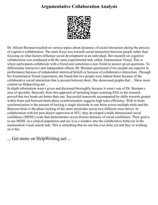 Argumentative Collaboration Analysis
Dr. Allison Brennan touched on various topics about dynamics of social interaction during the process
of cognitive collaboration. The main focus was towards social interaction between people rather than
focusing on what factors influence social development in an individual. Her research on cognitive
collaboration was conducted with the same experimental task called, Enumeration Visual. This is
where participants collaborate with a friend and sometimes a non friend to answer given questions. To
differentiate interactive and independent effects, Dr. Brennan questioned if two people are superior in
performance because of independent statistical beliefs or because of collaborative interaction. Through
her Enumeration Visual experiment, she found that two people were indeed faster because of the
collaborative social interaction that is present between them. She showcased graphs that ... Show more
content on Helpwriting.net ...
In depth information wasn t given and discussed thoroughly because it wasn t one of Dr. Brennan s
area of specialty. Basically from this approach of including hyper scanning EEG to the research
proved that two heads are better than one. Successful teamwork accompanied by shifts towards greater
within brain and between brain phase synchronization suggests high team efficiency. With in brain
synchronization is the amount of locking a single electrode in one brain across multiple trials and the
Between brain is the phase locking of the same electrodes across two different cross drives. In
collaboration with her post doctor supervisor at SFU, they developed a multi dimensional social
confidence (MDSC) scale that demonstrates seven distinct domains of social confidence. Their goal is
to use MDSC in a clinical population and use it as a window into the collaborative behavior in the
enumeration visual search task. This is something that no one has ever done yet and they re working
on it this
... Get more on HelpWriting.net ...
 