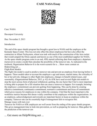 CASE NASA Essay
Case: NASA
Davenport University
Due: November 5, 2013
Introduction
The end of the space shuttle program has brought a great loss to NASA and the employee at the
Kennedy Space Center. This loss not only effect the direct employees but have also effect the
contractors at Alliant Techsystem, whom was task with much of the construction of the Ares rocket
that would catapult the Orion capsule and known as one of the most established supplier for NASA.
As the space shuttle program come to an end, ATK started collecting data from employee s departure
(turnover) to create a model that calculate the possibility of the turnover rate. As indicated in the
textbook, Organization Behavior It is the worst scenario for a ... Show more content on
Helpwriting.net ...
Flight Risk Models
The flight risk model is used to predict a turnover rate and prevent an employee from leaving before it
happens. These models takes to account the employee s age and tenure, marital status, the criticality of
his or her job role, linkages to other flight risk employees, changes in benefit related issues, and
seasonality. (Organizational Behavior, 2013, p. 62) As ATK have used several flight risk models to
stop the most serious form of physical withdrawal, quitting, the one factor that I feel is most important
is being able to prepare for a life situation that can cause a turnover to happen. For example, boosting
the employee s commitment can prevent quitting from happening. This can be done by creating
affective commitment, continuance commitment, normative commitment and focus of commitment
which gives reasons for employees to stay within the company. I feel that the least important is the
workforce metrics because this doesn t really contribute to the employees within the organizations. As
an employee, acknowledgement and rewards are important factors to keep an employee within the
company. Turnover rate can be essentially high if management fails to recognize this.
Manage issues with turn over
Turnover for NASA or ATK employees are well aware from the ending of the space shuttle program.
This gives management time to look into prevention, as well as preparing for turnover. Data gather for
the prediction of the turnover can
... Get more on HelpWriting.net ...
 