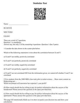 Statistics Test
Name: ______________________
BUAD 820
MID TERM
EXAM I
There are a total of 5 questions.
Question 1 is mandatory.
Answer any, but only 3 of the remaining 4 questions. Question 1 (has 5 parts)
1 Consider the data shown in the scatter plot below.
Which of the following statements is true about the correlation between X and Y.
a) X and Y are mildly, positively correlated
b) X and Y are perfectly, positively correlated
c) X and Y are mildly, negatively correlated
d) X and Y are perfectly, negatively correlated
e) X and Y are not correlated OR From the information given, we cannot tell whether X and Y are
correlated
2 Five students from the 2000 MBA class took jobs in rocket science ... Show more content on
Helpwriting.net ...
Which investment will maximize her expected 1 year profit?
(b) How much should she be willing to pay for perfect information about the success of the
laundromat? Please answer this question in the space provided here.
(c) How much should she be willing to pay for perfect information about the success of the
apartments? Please answer this question in the space provided here.
This page left intentionally blank use it to draw (or paste) your decision tree and show your
calculations
 