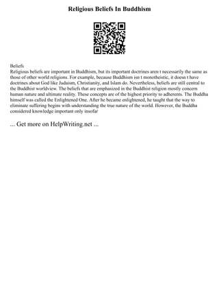 Religious Beliefs In Buddhism
Beliefs
Religious beliefs are important in Buddhism, but its important doctrines aren t necessarily the same as
those of other world religions. For example, because Buddhism isn t monotheistic, it doesn t have
doctrines about God like Judaism, Christianity, and Islam do. Nevertheless, beliefs are still central to
the Buddhist worldview. The beliefs that are emphasized in the Buddhist religion mostly concern
human nature and ultimate reality. These concepts are of the highest priority to adherents. The Buddha
himself was called the Enlightened One. After he became enlightened, he taught that the way to
eliminate suffering begins with understanding the true nature of the world. However, the Buddha
considered knowledge important only insofar
... Get more on HelpWriting.net ...
 