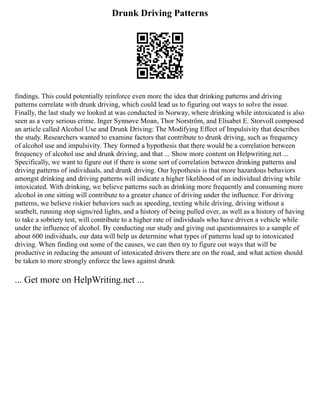 Drunk Driving Patterns
findings. This could potentially reinforce even more the idea that drinking patterns and driving
patterns correlate with drunk driving, which could lead us to figuring out ways to solve the issue.
Finally, the last study we looked at was conducted in Norway, where drinking while intoxicated is also
seen as a very serious crime. Inger Synnøve Moan, Thor Norström, and Elisabet E. Storvoll composed
an article called Alcohol Use and Drunk Driving: The Modifying Effect of Impulsivity that describes
the study. Researchers wanted to examine factors that contribute to drunk driving, such as frequency
of alcohol use and impulsivity. They formed a hypothesis that there would be a correlation between
frequency of alcohol use and drunk driving, and that ... Show more content on Helpwriting.net ...
Specifically, we want to figure out if there is some sort of correlation between drinking patterns and
driving patterns of individuals, and drunk driving. Our hypothesis is that more hazardous behaviors
amongst drinking and driving patterns will indicate a higher likelihood of an individual driving while
intoxicated. With drinking, we believe patterns such as drinking more frequently and consuming more
alcohol in one sitting will contribute to a greater chance of driving under the influence. For driving
patterns, we believe riskier behaviors such as speeding, texting while driving, driving without a
seatbelt, running stop signs/red lights, and a history of being pulled over, as well as a history of having
to take a sobriety test, will contribute to a higher rate of individuals who have driven a vehicle while
under the influence of alcohol. By conducting our study and giving out questionnaires to a sample of
about 600 individuals, our data will help us determine what types of patterns lead up to intoxicated
driving. When finding out some of the causes, we can then try to figure out ways that will be
productive in reducing the amount of intoxicated drivers there are on the road, and what action should
be taken to more strongly enforce the laws against drunk
... Get more on HelpWriting.net ...
 