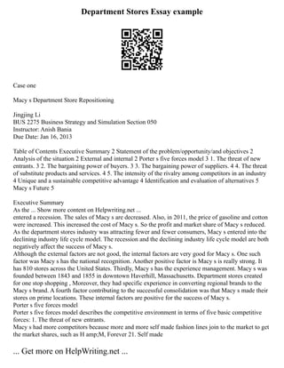 Department Stores Essay example
Case one
Macy s Department Store Repositioning
Jingjing Li
BUS 2275 Business Strategy and Simulation Section 050
Instructor: Anish Bania
Due Date: Jan 16, 2013
Table of Contents Executive Summary 2 Statement of the problem/opportunity/and objectives 2
Analysis of the situation 2 External and internal 2 Porter s five forces model 3 1. The threat of new
entrants. 3 2. The bargaining power of buyers. 3 3. The bargaining power of suppliers. 4 4. The threat
of substitute products and services. 4 5. The intensity of the rivalry among competitors in an industry
4 Unique and a sustainable competitive advantage 4 Identification and evaluation of alternatives 5
Macy s Future 5
Executive Summary
As the ... Show more content on Helpwriting.net ...
entered a recession. The sales of Macy s are decreased. Also, in 2011, the price of gasoline and cotton
were increased. This increased the cost of Macy s. So the profit and market share of Macy s reduced.
As the department stores industry was attracting fewer and fewer consumers, Macy s entered into the
declining industry life cycle model. The recession and the declining industry life cycle model are both
negatively affect the success of Macy s.
Although the external factors are not good, the internal factors are very good for Macy s. One such
factor was Macy s has the national recognition. Another positive factor is Macy s is really strong. It
has 810 stores across the United States. Thirdly, Macy s has the experience management. Macy s was
founded between 1843 and 1855 in downtown Haverhill, Massachusetts. Department stores created
for one stop shopping , Moreover, they had specific experience in converting regional brands to the
Macy s brand. A fourth factor contributing to the successful consolidation was that Macy s made their
stores on prime locations. These internal factors are positive for the success of Macy s.
Porter s five forces model
Porter s five forces model describes the competitive environment in terms of five basic competitive
forces: 1. The threat of new entrants.
Macy s had more competitors because more and more self made fashion lines join to the market to get
the market shares, such as H amp;M, Forever 21. Self made
... Get more on HelpWriting.net ...
 